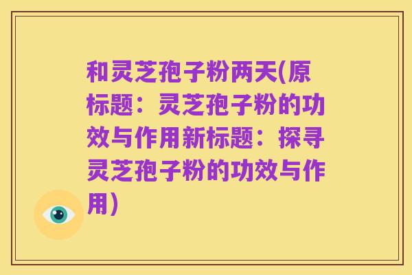 和灵芝孢子粉两天(原标题：灵芝孢子粉的功效与作用新标题：探寻灵芝孢子粉的功效与作用)