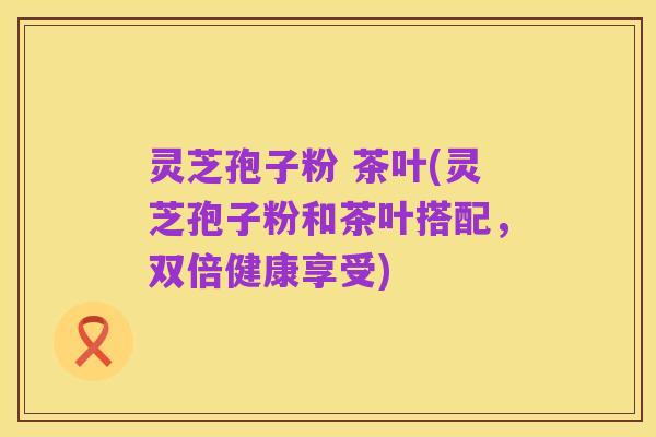 灵芝孢子粉 茶叶(灵芝孢子粉和茶叶搭配，双倍健康享受)