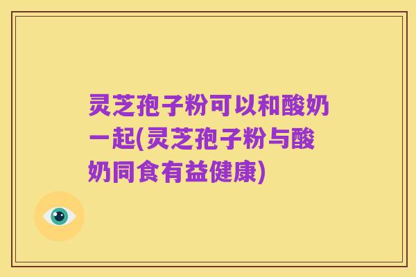 灵芝孢子粉可以和酸奶一起(灵芝孢子粉与酸奶同食有益健康)