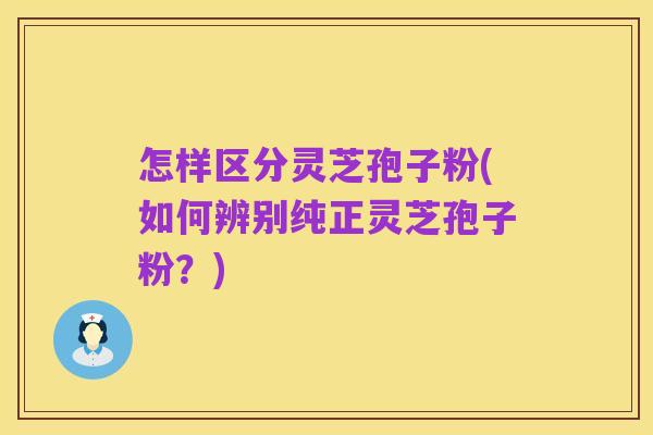 怎样区分灵芝孢子粉(如何辨别纯正灵芝孢子粉?)