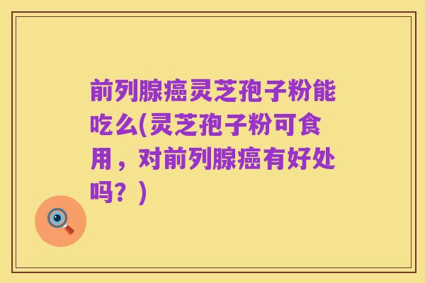 前列腺癌灵芝孢子粉能吃么(灵芝孢子粉可食用，对前列腺癌有好处吗？)