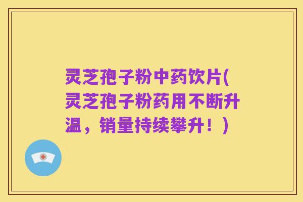 灵芝孢子粉中药饮片(灵芝孢子粉药用不断升温,销量持续攀升!)