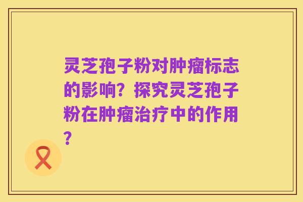 灵芝孢子粉对肿瘤标志的影响？探究灵芝孢子粉在肿瘤治疗中的作用？