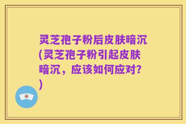 灵芝孢子粉后皮肤暗沉(灵芝孢子粉引起皮肤暗沉,应该如何应对?)