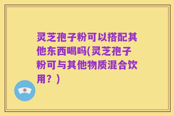 灵芝孢子粉可以搭配其他东西喝吗(灵芝孢子粉可与其他物质混合饮用?)