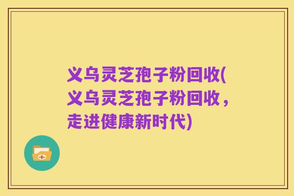 义乌灵芝孢子粉回收(义乌灵芝孢子粉回收,走进健康新时代)