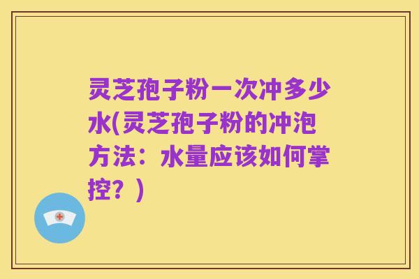 灵芝孢子粉一次冲多少水(灵芝孢子粉的冲泡方法:水量应该如何掌控?)