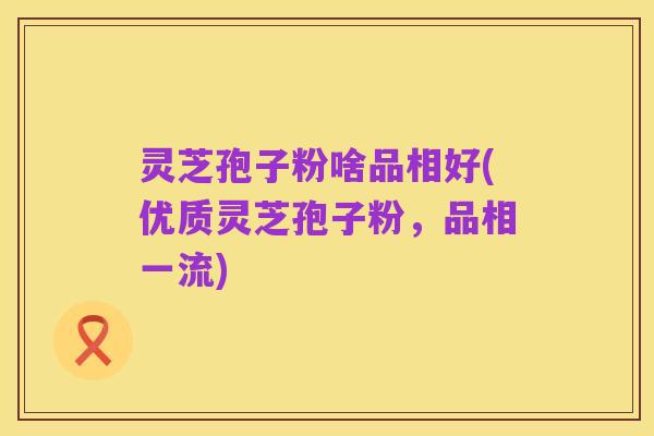 灵芝孢子粉啥品相好(优质灵芝孢子粉,品相一流)