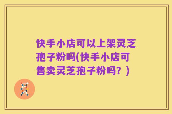 快手小店可以上架灵芝孢子粉吗(快手小店可售卖灵芝孢子粉吗？)