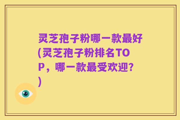 灵芝孢子粉哪一款最好(灵芝孢子粉排名TOP,哪一款最受欢迎?)