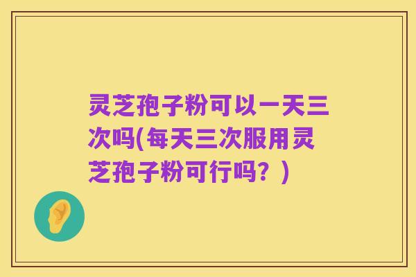 灵芝孢子粉可以一天三次吗(每天三次服用灵芝孢子粉可行吗?)