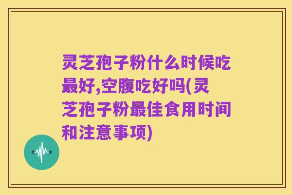 灵芝孢子粉什么时候吃最好,空腹吃好吗(灵芝孢子粉最佳食用时间和注意事项)