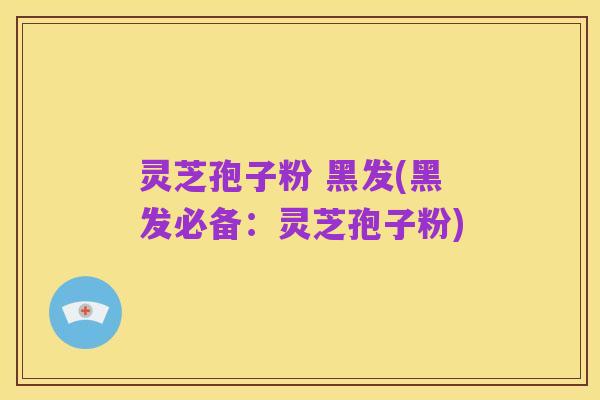 灵芝孢子粉 黑发(黑发必备:灵芝孢子粉)
