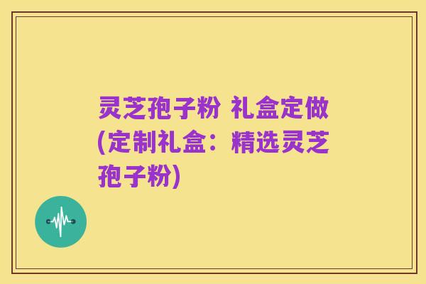 灵芝孢子粉 礼盒定做(定制礼盒:精选灵芝孢子粉)