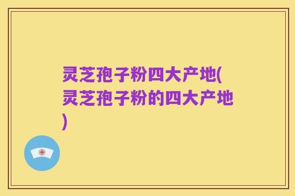 灵芝孢子粉四大产地(灵芝孢子粉的四大产地)