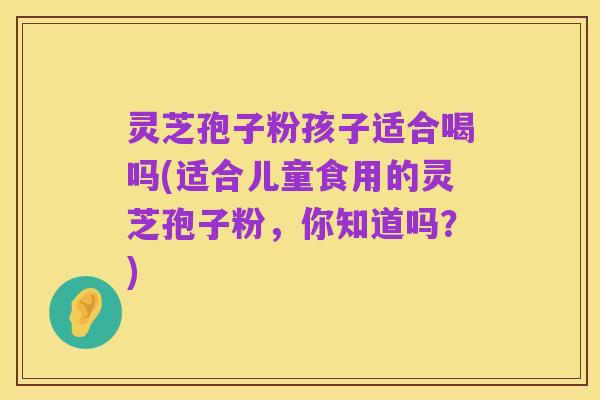 灵芝孢子粉孩子适合喝吗(适合儿童食用的灵芝孢子粉，你知道吗？)