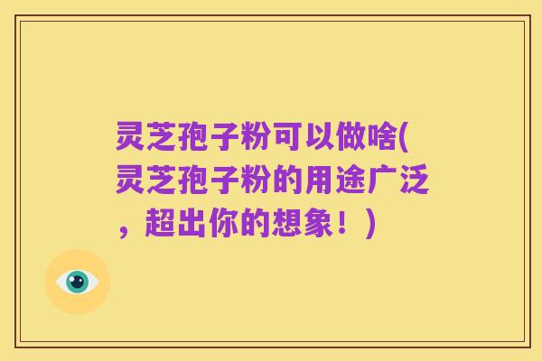 灵芝孢子粉可以做啥(灵芝孢子粉的用途广泛，超出你的想象！)