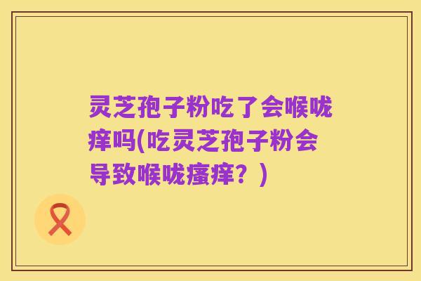 灵芝孢子粉吃了会喉咙痒吗(吃灵芝孢子粉会导致喉咙瘙痒?)