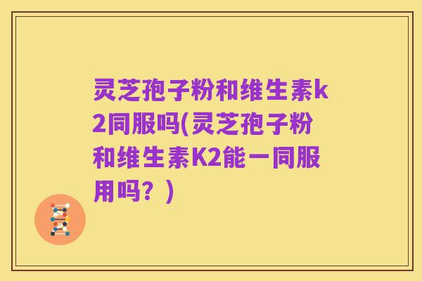 灵芝孢子粉和维生素k2同服吗(灵芝孢子粉和维生素K2能一同服用吗?)