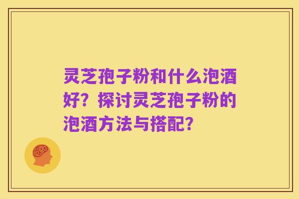 灵芝孢子粉和什么泡酒好？探讨灵芝孢子粉的泡酒方法与搭配？