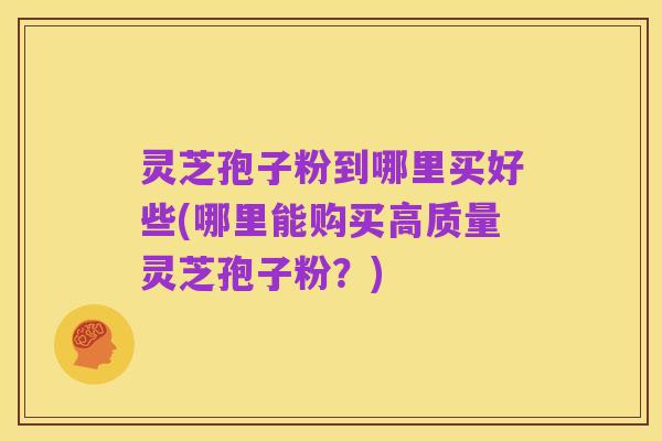 灵芝孢子粉到哪里买好些(哪里能购买高质量灵芝孢子粉?)