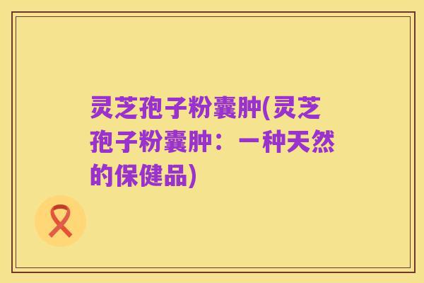 灵芝孢子粉囊肿(灵芝孢子粉囊肿：一种天然的保健品)