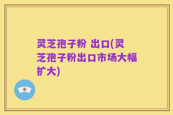 灵芝孢子粉 出口(灵芝孢子粉出口市场大幅扩大)