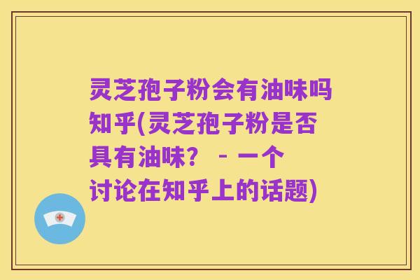灵芝孢子粉会有油味吗知乎(灵芝孢子粉是否具有油味? - 一个讨论在知乎上的话题)