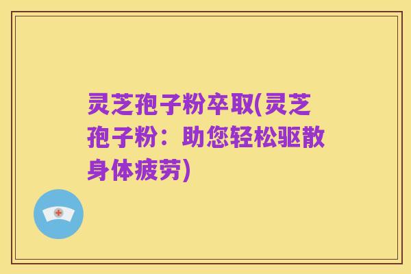 灵芝孢子粉卒取(灵芝孢子粉:助您轻松驱散身体疲劳)