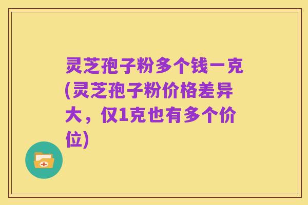 灵芝孢子粉多个钱一克(灵芝孢子粉价格差异大,仅1克也有多个价位)