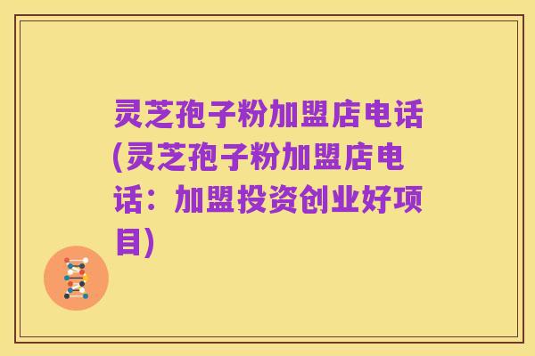 灵芝孢子粉加盟店电话(灵芝孢子粉加盟店电话:加盟投资创业好项目)