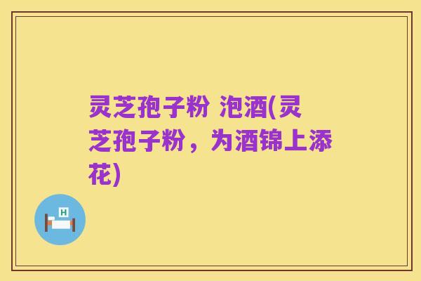 灵芝孢子粉 泡酒(灵芝孢子粉,为酒锦上添花)