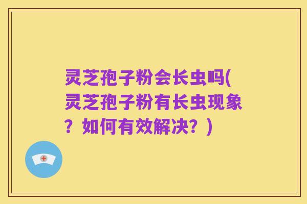 灵芝孢子粉会长虫吗(灵芝孢子粉有长虫现象?如何有效解决?)
