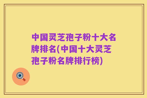 中国灵芝孢子粉十大名牌排名(中国十大灵芝孢子粉名牌排行榜)