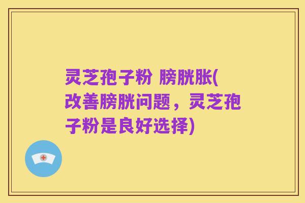 灵芝孢子粉 膀胱胀(改善膀胱问题，灵芝孢子粉是良好选择)
