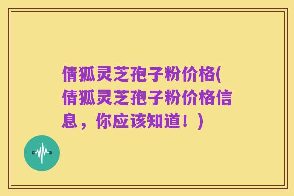 倩狐灵芝孢子粉价格(倩狐灵芝孢子粉价格信息，你应该知道！)