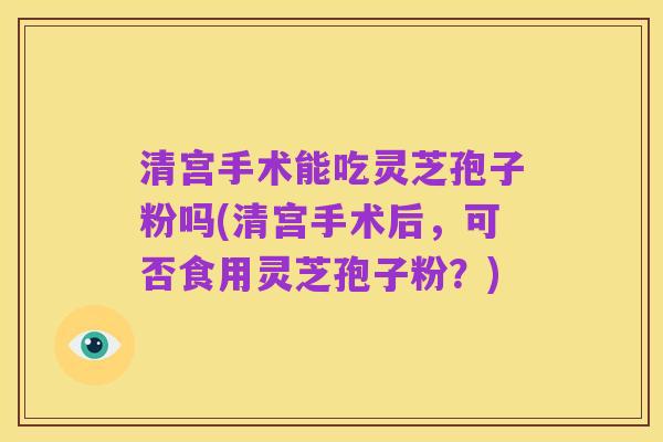 清宫手术能吃灵芝孢子粉吗(清宫手术后，可否食用灵芝孢子粉？)