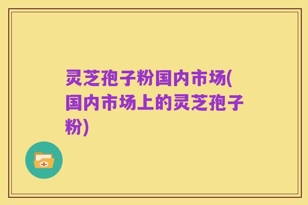 灵芝孢子粉国内市场(国内市场上的灵芝孢子粉)