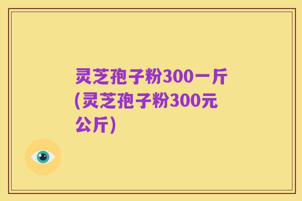 灵芝孢子粉300一斤(灵芝孢子粉300元公斤)