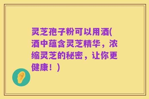 灵芝孢子粉可以用酒(酒中蕴含灵芝精华,浓缩灵芝的秘密,让你更健康!)