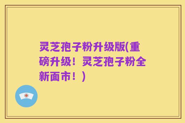 灵芝孢子粉升级版(重磅升级！灵芝孢子粉全新面市！)