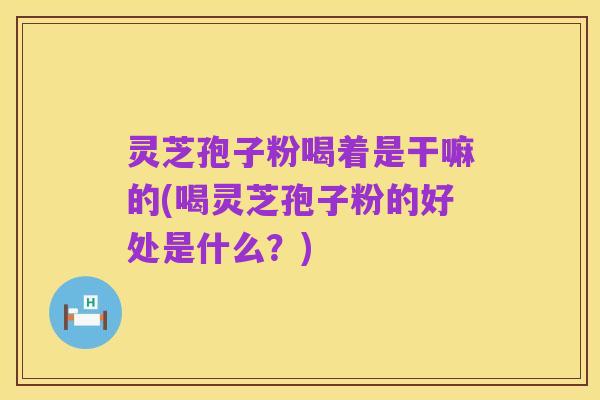 灵芝孢子粉喝着是干嘛的(喝灵芝孢子粉的好处是什么?)
