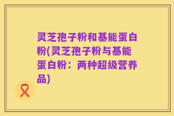 灵芝孢子粉和基能蛋白粉(灵芝孢子粉与基能蛋白粉：两种超级营养品)