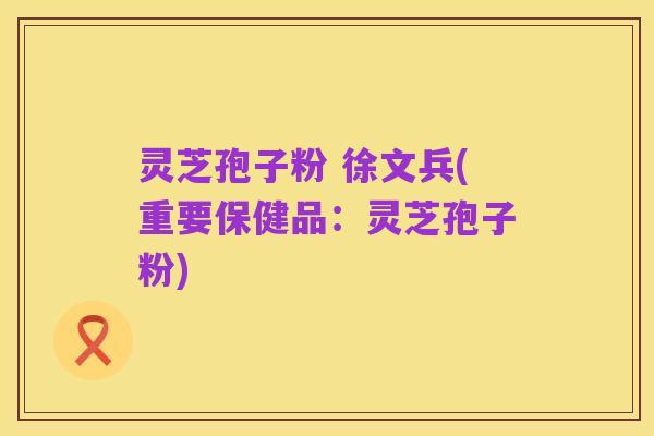 灵芝孢子粉 徐文兵(重要保健品：灵芝孢子粉)