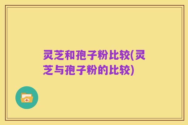 灵芝和孢子粉比较(灵芝与孢子粉的比较)