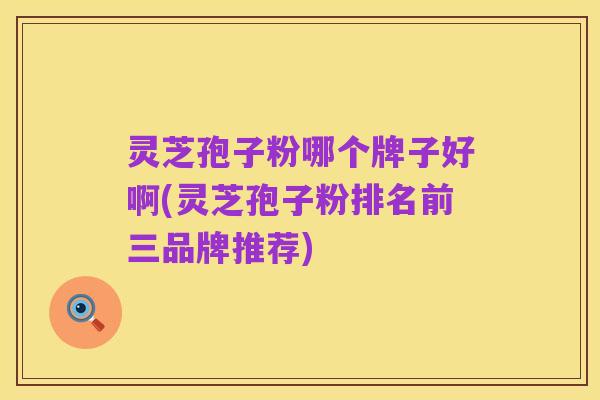 灵芝孢子粉哪个牌子好啊(灵芝孢子粉排名前三品牌推荐)