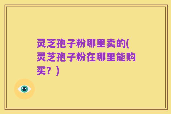 灵芝孢子粉哪里卖的(灵芝孢子粉在哪里能购买?)