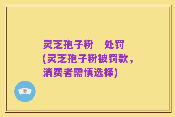 灵芝孢子粉 处罚(灵芝孢子粉被罚款,消费者需慎选择)