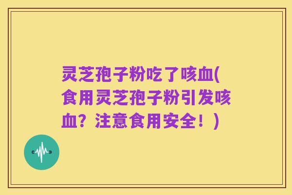 灵芝孢子粉吃了咳血(食用灵芝孢子粉引发咳血?注意食用安全!)
