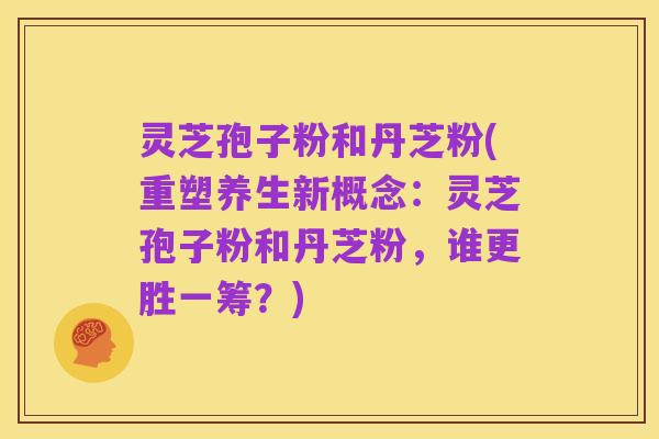 灵芝孢子粉和丹芝粉(重塑养生新概念:灵芝孢子粉和丹芝粉,谁更胜一筹?)